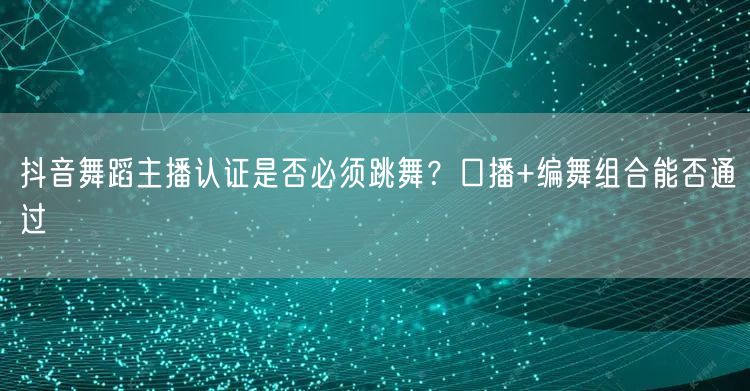 抖音舞蹈主播认证是否必须跳舞?口播+编舞组合能否通过