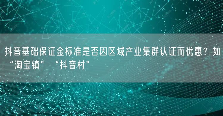 抖音基础保证金标准是否因区域产业集群认证而优惠?如“淘宝镇”“抖音村”