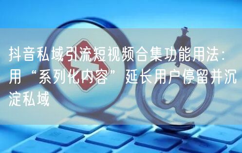 抖音私域引流短视频合集功能用法：用“系列化内容”延长用户停留并沉淀私域
