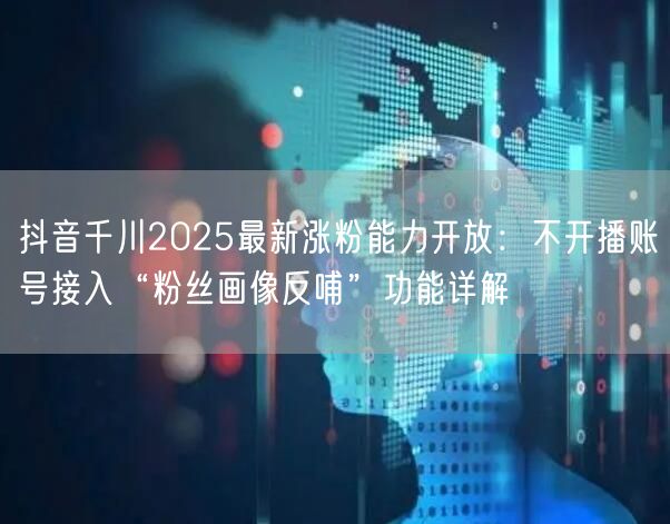 抖音千川2025最新涨粉能力开放:不开播账号接入“粉丝画像反哺”功能详解