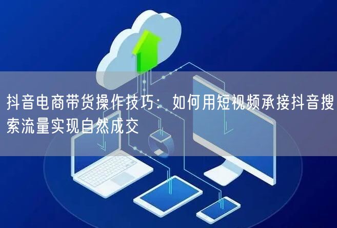 抖音电商带货操作技巧:如何用短视频承接抖音搜索流量实现自然成交