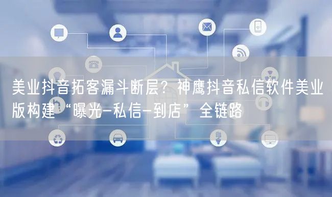 美业抖音拓客漏斗断层?神鹰抖音私信软件美业版构建“曝光-私信-到店”全链路