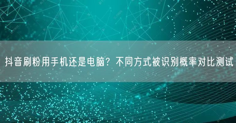 抖音刷粉用手机还是电脑?不同方式被识别概率对比测试