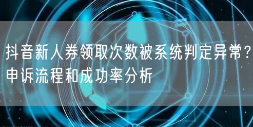 抖音新人券领取次数被系统判定异常?申诉流程和成功率分析