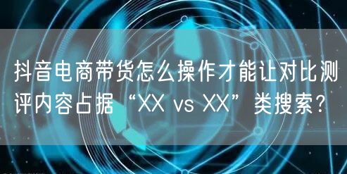 抖音电商带货怎么操作才能让对比测评内容占据“XX vs XX”类搜索?