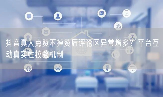 抖音真人点赞不掉赞后评论区异常增多？平台互动真实性校验机制