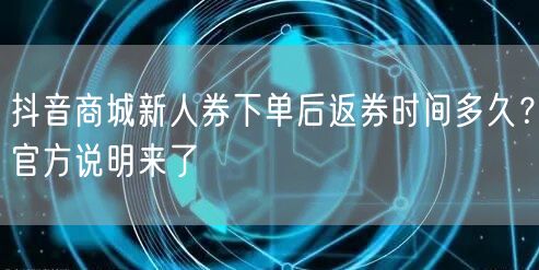 抖音商城新人券下单后返券时间多久?官方说明来了