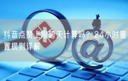抖音点赞上限跨天计算吗?24小时重置规则详解