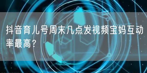 抖音育儿号周末几点发视频宝妈互动率最高?