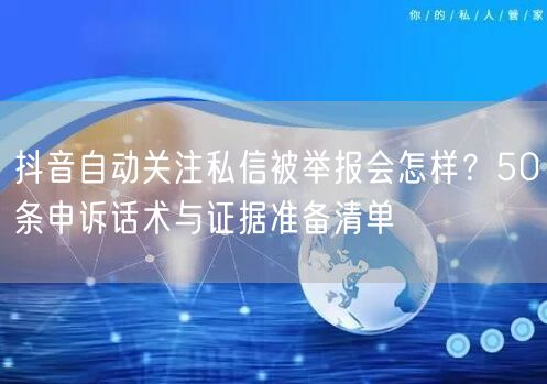 抖音自动关注私信被举报会怎样?50条申诉话术与证据准备清单