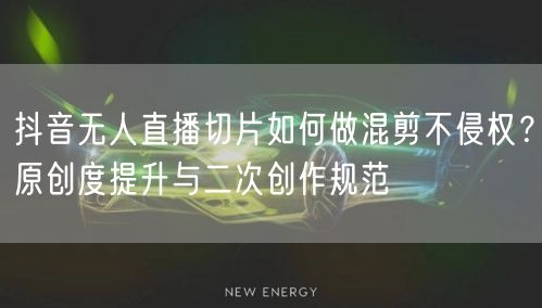 抖音无人直播切片如何做混剪不侵权?原创度提升与二次创作规范