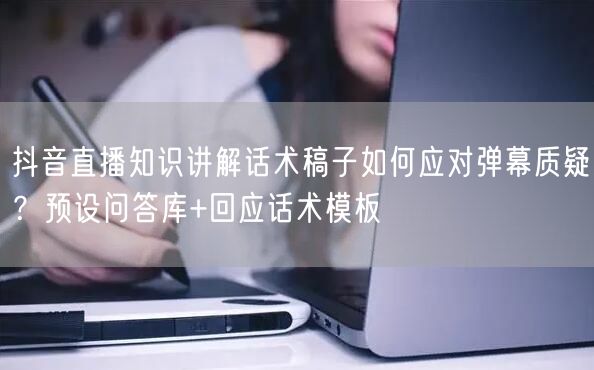 抖音直播知识讲解话术稿子如何应对弹幕质疑?预设问答库+回应话术模板