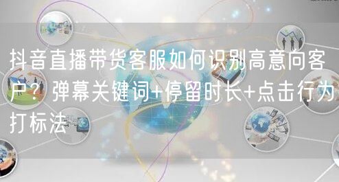 抖音直播带货客服如何识别高意向客户?弹幕关键词+停留时长+点击行为打标法