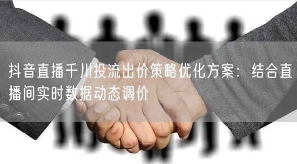 抖音直播千川投流出价策略优化方案:结合直播间实时数据动态调价