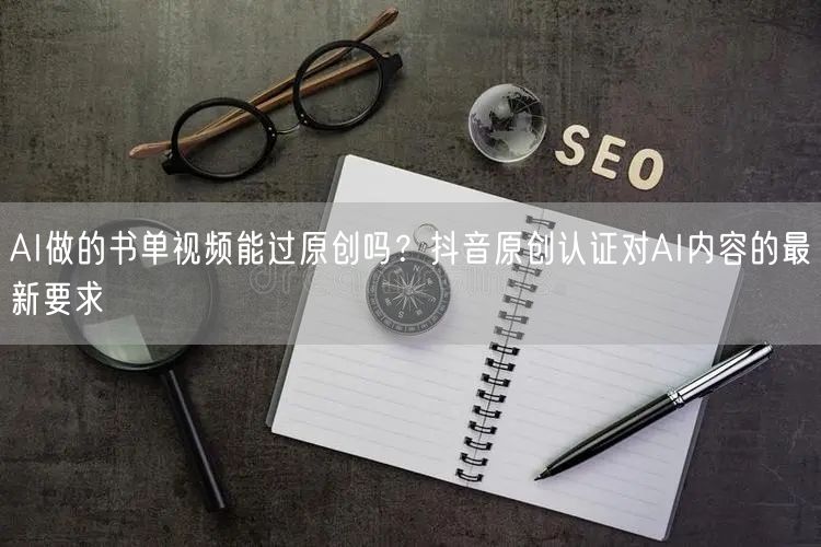 AI做的书单视频能过原创吗?抖音原创认证对AI内容的最新要求