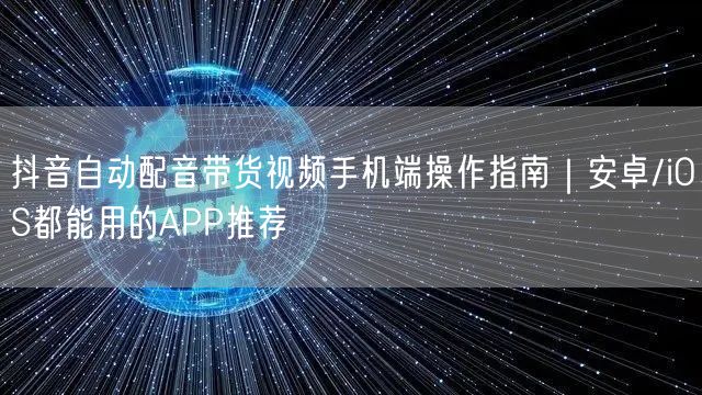 抖音自动配音带货视频手机端操作指南|安卓/iOS都能用的APP推荐