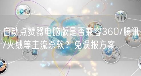 自动点赞器电脑版是否兼容360/腾讯/火绒等主流杀软?免误报方案