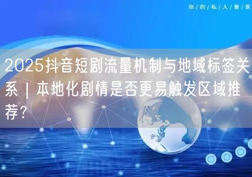 2025抖音短剧流量机制与地域标签关系|本地化剧情是否更易触发区域推荐?