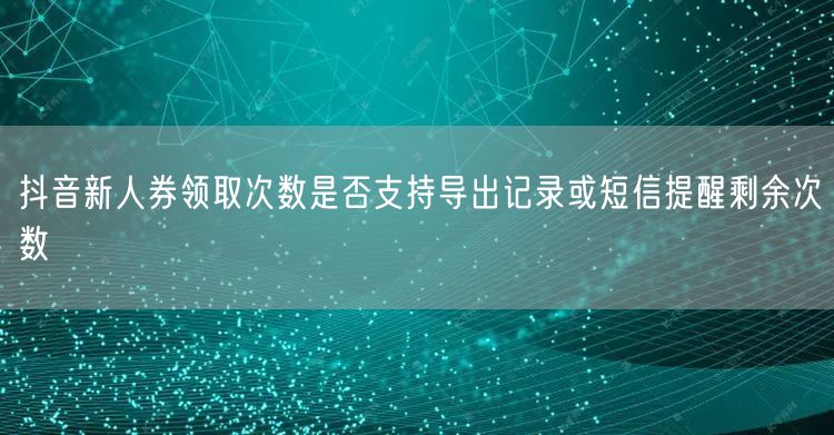 抖音新人券领取次数是否支持导出记录或短信提醒剩余次数