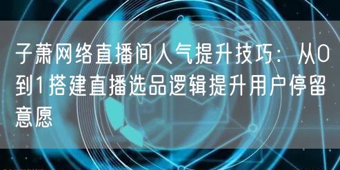 子萧网络直播间人气提升技巧:从0到1搭建直播选品逻辑提升用户停留意愿
