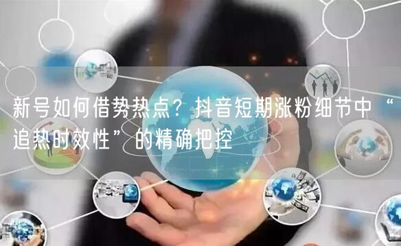 新号如何借势热点?抖音短期涨粉细节中“追热时效性”的精确把控