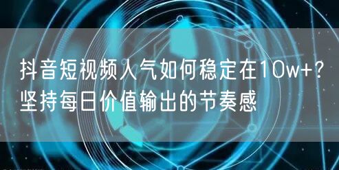 抖音短视频人气如何稳定在10w+?坚持每日价值输出的节奏感