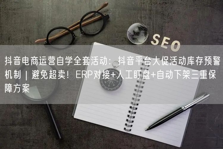 抖音电商运营自学全套活动:抖音平台大促活动库存预警机制|避免超卖!ERP对接+人