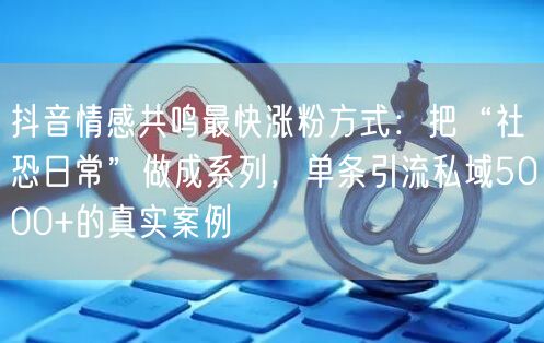 抖音情感共鸣最快涨粉方式:把“社恐日常”做成系列,单条引流私域5000+的真实案