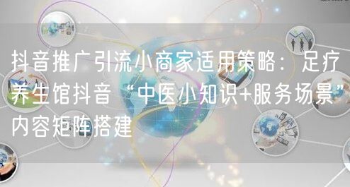抖音推广引流小商家适用策略:足疗养生馆抖音“中医小知识+服务场景”内容矩阵搭建