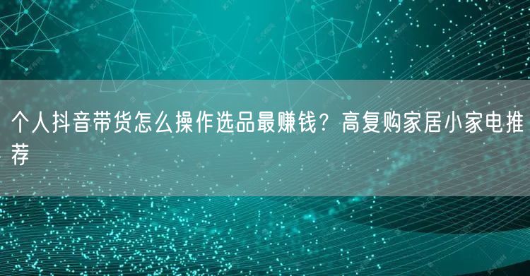 个人抖音带货怎么操作选品最赚钱?高复购家居小家电推荐