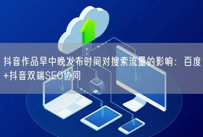 抖音作品早中晚发布时间对搜索流量的影响:百度+抖音双端SEO协同