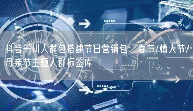 抖音千川人群包搭建节日营销包:春节/情人节/母亲节主题人群标签库
