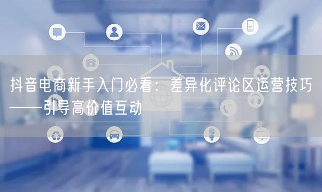 抖音电商新手入门必看:差异化评论区运营技巧——引导高价值互动