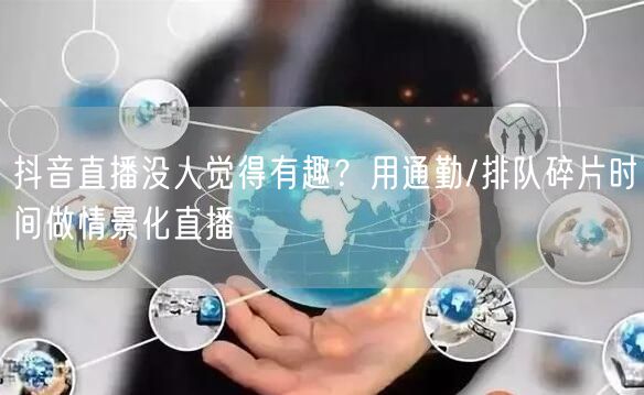 抖音直播没人觉得有趣?用通勤/排队碎片时间做情景化直播