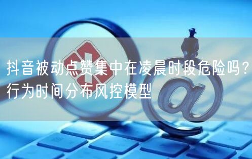 抖音被动点赞集中在凌晨时段危险吗?行为时间分布风控模型