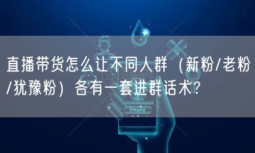 直播带货怎么让不同人群(新粉/老粉/犹豫粉)各有一套进群话术?