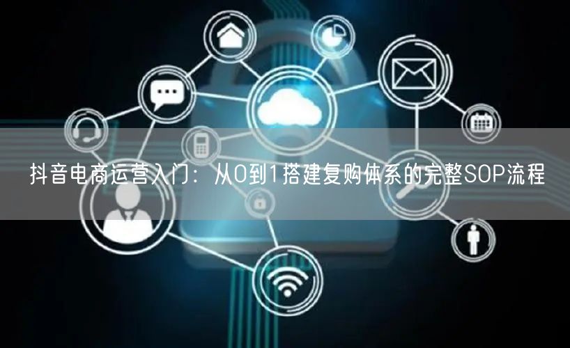 抖音电商运营入门:从0到1搭建复购体系的完整SOP流程