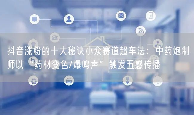 抖音涨粉的十大秘诀小众赛道超车法:中药炮制师以“药材变色/爆鸣声”触发五感传播