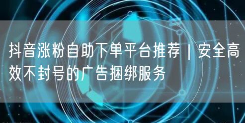 抖音涨粉自助下单平台推荐|安全高效不封号的广告捆绑服务