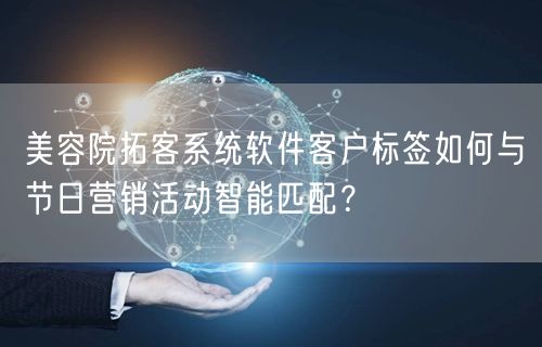 美容院拓客系统软件客户标签如何与节日营销活动智能匹配?