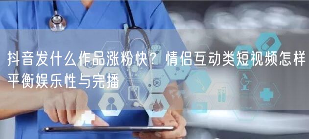 抖音发什么作品涨粉快?情侣互动类短视频怎样平衡娱乐性与完播