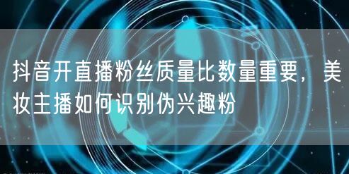 抖音开直播粉丝质量比数量重要,美妆主播如何识别伪兴趣粉