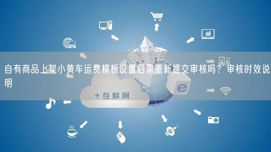 自有商品上架小黄车运费模板设置后需重新提交审核吗?审核时效说明