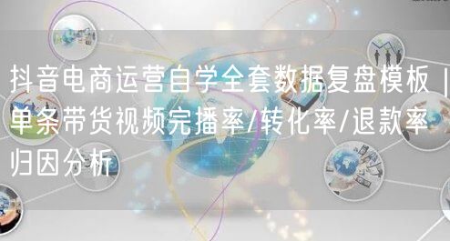 抖音电商运营自学全套数据复盘模板|单条带货视频完播率/转化率/退款率归因分析