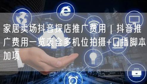 家居卖场抖音探店推广费用｜抖音推广费用一览表含多机位拍摄+口播脚本加项