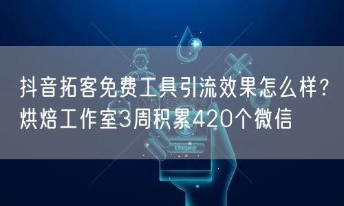 抖音拓客免费工具引流效果怎么样?烘焙工作室3周积累420个微信