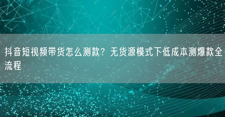 抖音短视频带货怎么测款?无货源模式下低成本测爆款全流程