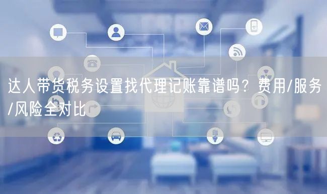 达人带货税务设置找代理记账靠谱吗?费用/服务/风险全对比