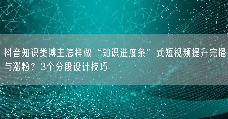 抖音知识类博主怎样做“知识进度条”式短视频提升完播与涨粉?3个分段设计技巧