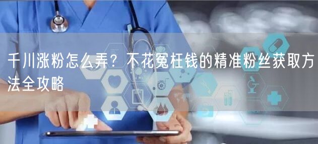 千川涨粉怎么弄?不花冤枉钱的精准粉丝获取方法全攻略